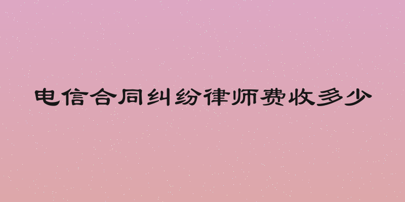 电信合同纠纷律师费收多少