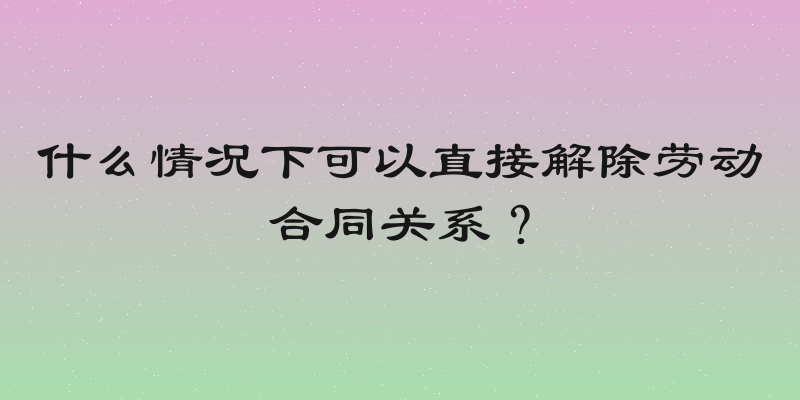 什么情况下可以直接解除劳动合同关系？