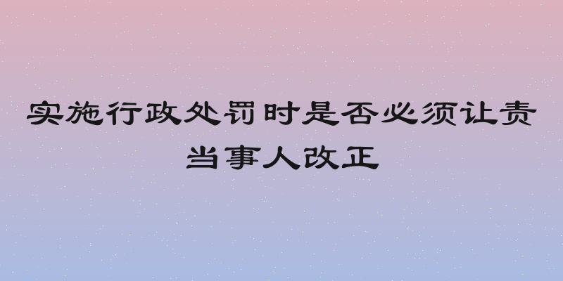 实施行政处罚时是否必须让责当事人改正