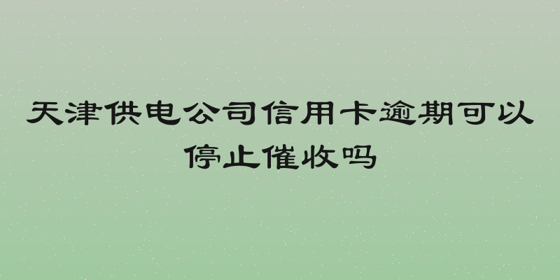 天津供电公司信用卡逾期可以停止催收吗