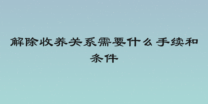 解除收养关系需要什么手续和条件