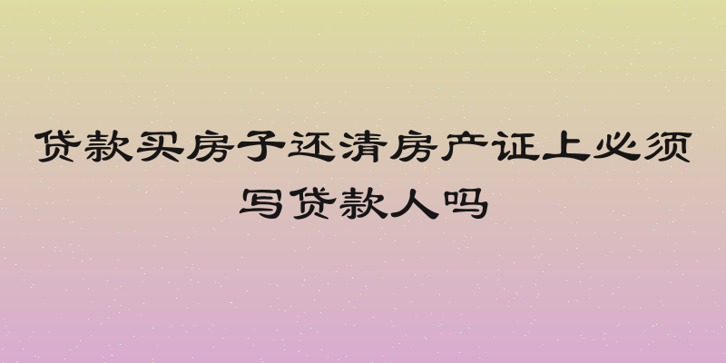 贷款买房子还清房产证上必须写贷款人吗
