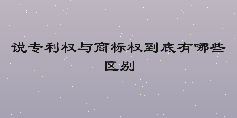 说专利权与商标权到底有哪些区别