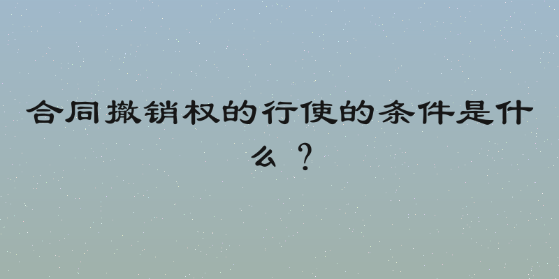 合同撤销权的行使的条件是什么？