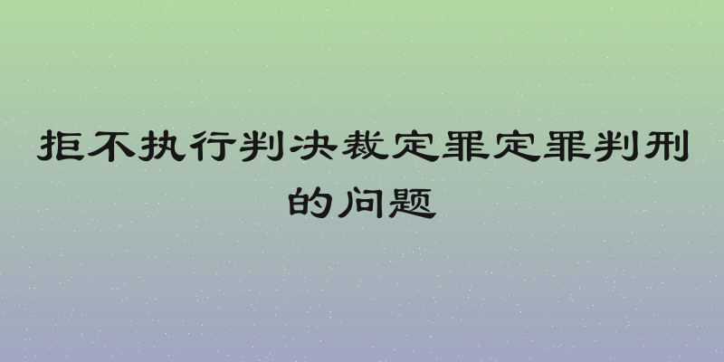 拒不执行判决裁定罪定罪判刑的问题