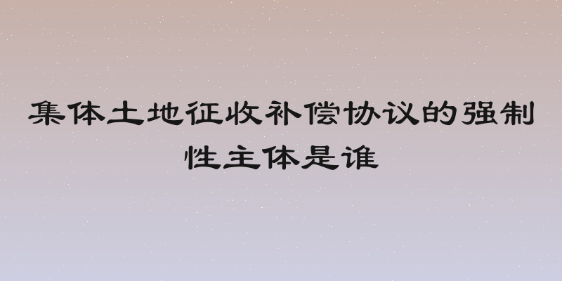 集体土地征收补偿协议的强制性主体是谁
