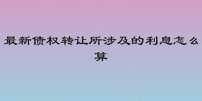 最新债权转让所涉及的利息怎么算