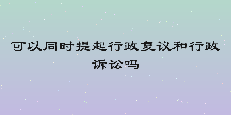 可以同时提起行政复议和行政诉讼吗