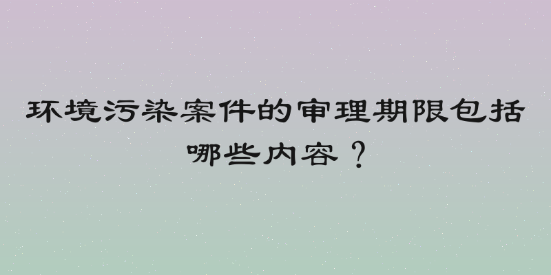 环境污染案件的审理期限包括哪些内容？