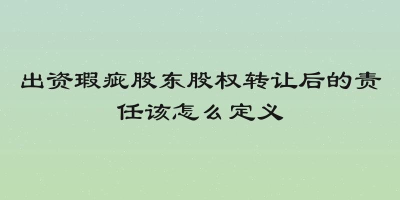 出资瑕疵股东股权转让后的责任该怎么定义