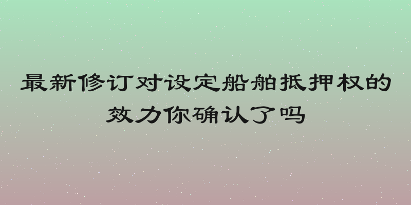 最新修订对设定船舶抵押权的效力你确认了吗