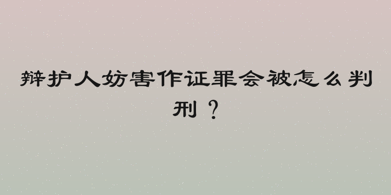 辩护人妨害作证罪会被怎么判刑？