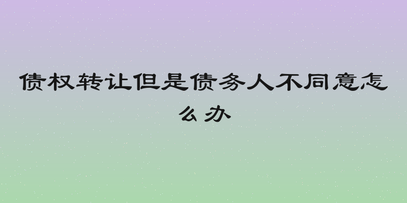债权转让但是债务人不同意怎么办