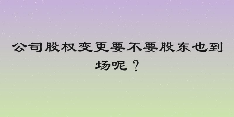 公司股权变更要不要股东也到场呢？