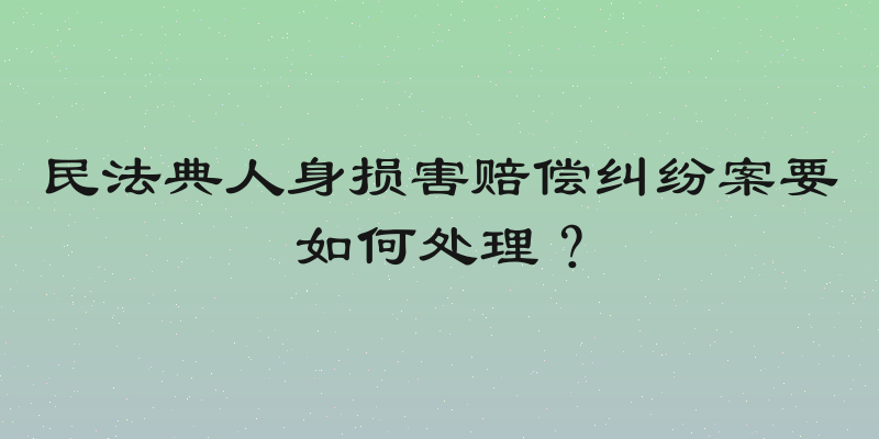 民法典人身损害赔偿纠纷案要如何处理？