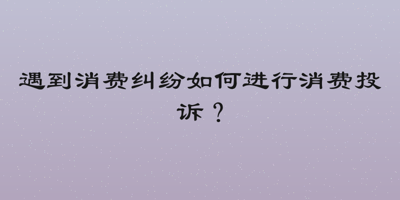 遇到消费纠纷如何进行消费投诉？