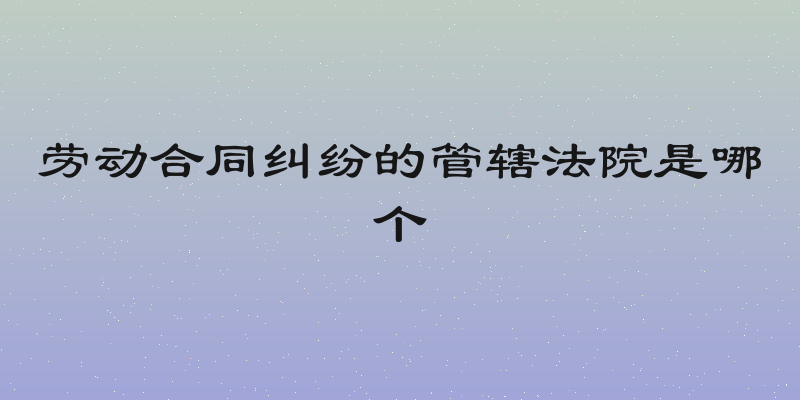 劳动合同纠纷的管辖法院是哪个