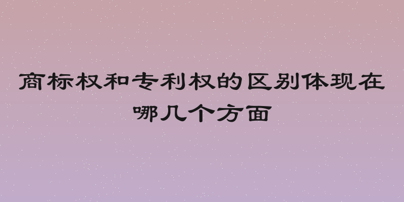 商标权和专利权的区别体现在哪几个方面