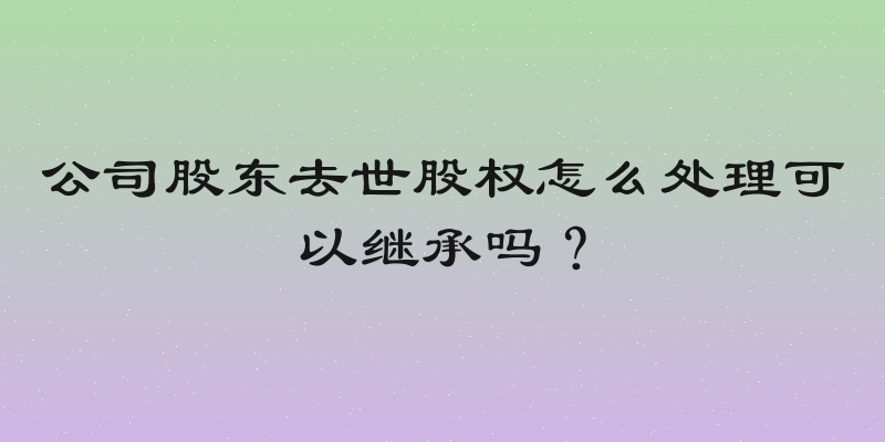 公司股东去世股权怎么处理可以继承吗？