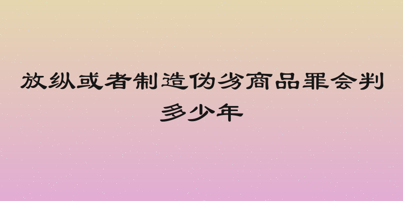放纵或者制造伪劣商品罪会判多少年