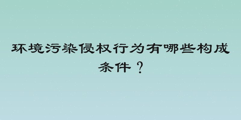 环境污染侵权行为有哪些构成条件？