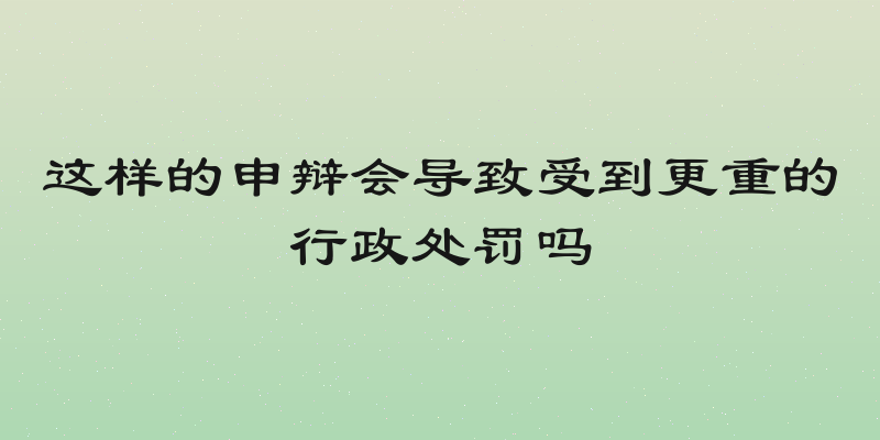 这样的申辩会导致受到更重的行政处罚吗