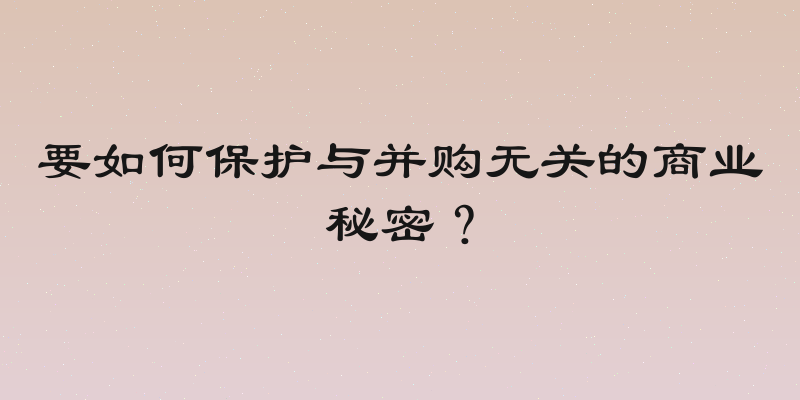 要如何保护与并购无关的商业秘密？