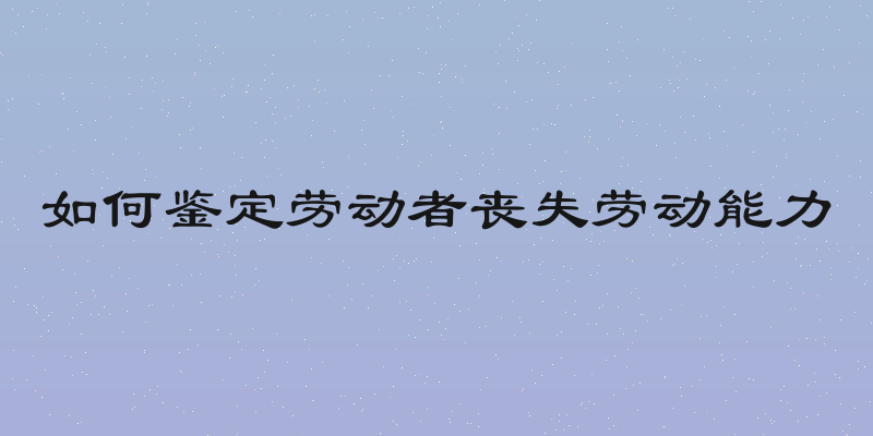 如何鉴定劳动者丧失劳动能力