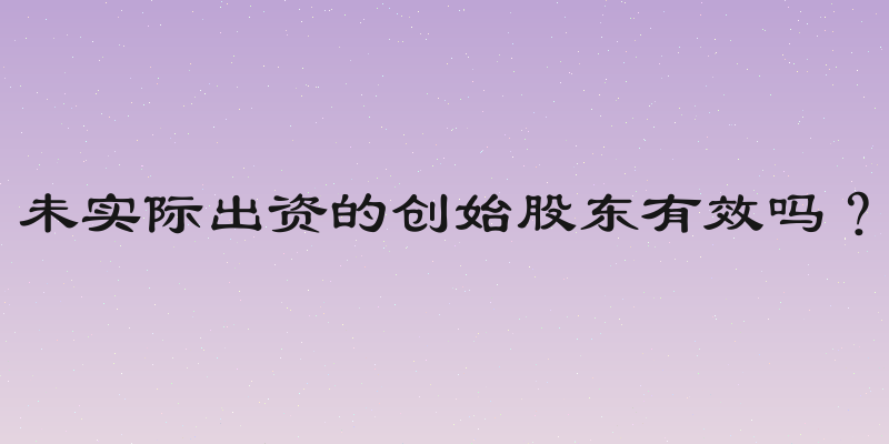未实际出资的创始股东有效吗？