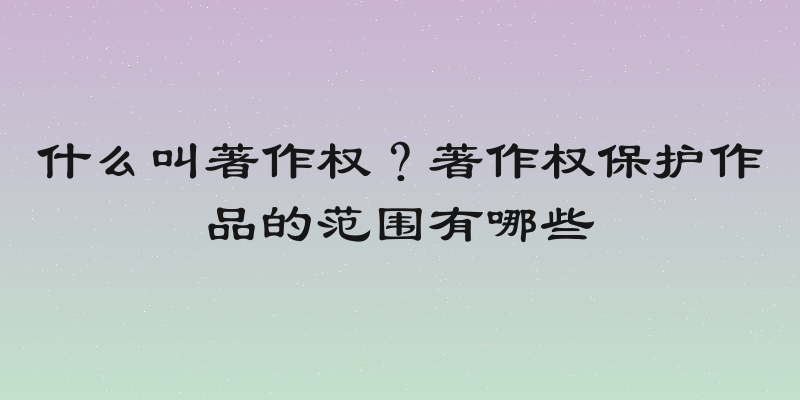 什么叫著作权？著作权保护作品的范围有哪些