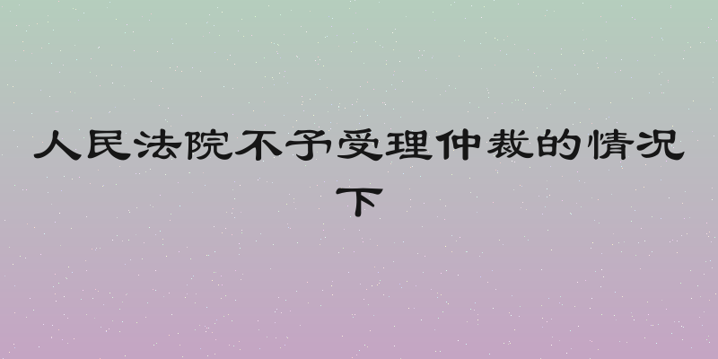 人民法院不予受理仲裁的情况下