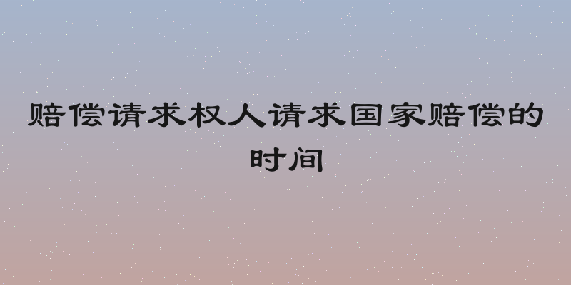 赔偿请求权人请求国家赔偿的时间