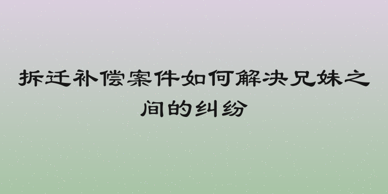 拆迁补偿案件如何解决兄妹之间的纠纷