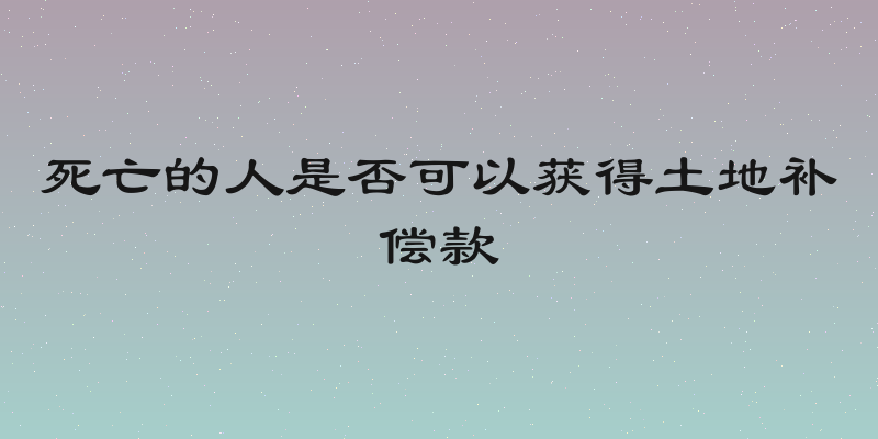 死亡的人是否可以获得土地补偿款