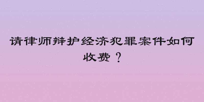 请律师辩护经济犯罪案件如何收费？