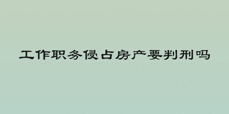 工作职务侵占房产要判刑吗