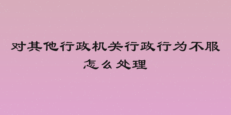 对其他行政机关行政行为不服怎么处理