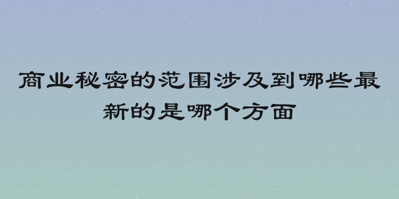 商业秘密的范围涉及到哪些最新的是哪个方面