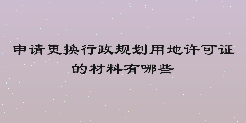 申请更换行政规划用地许可证的材料有哪些