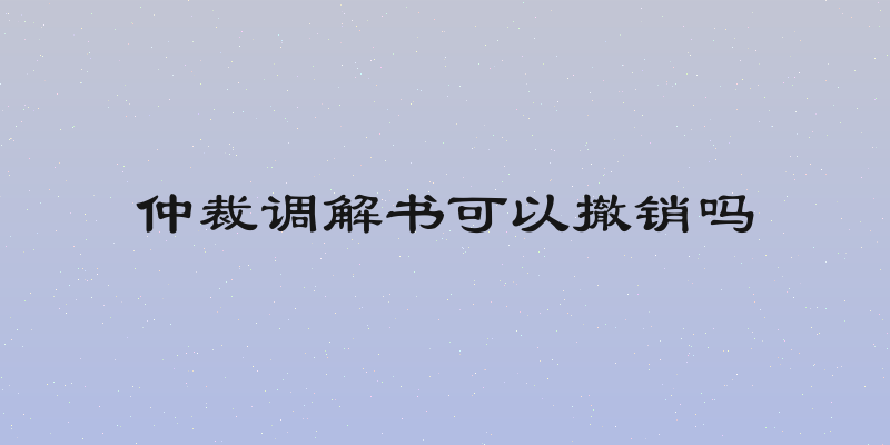 仲裁调解书可以撤销吗