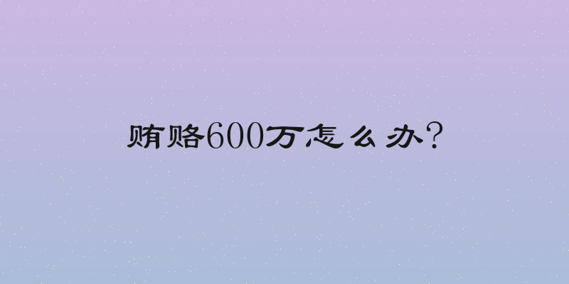 贿赂600万怎么办?