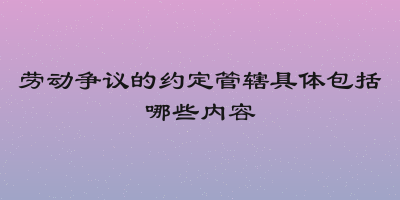 劳动争议的约定管辖具体包括哪些内容