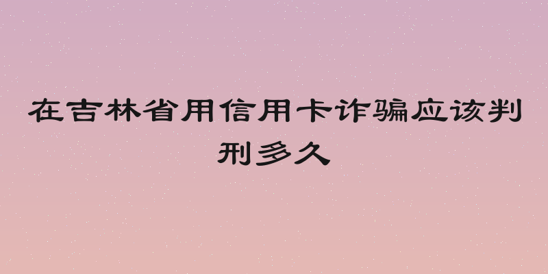 在吉林省用信用卡诈骗应该判刑多久