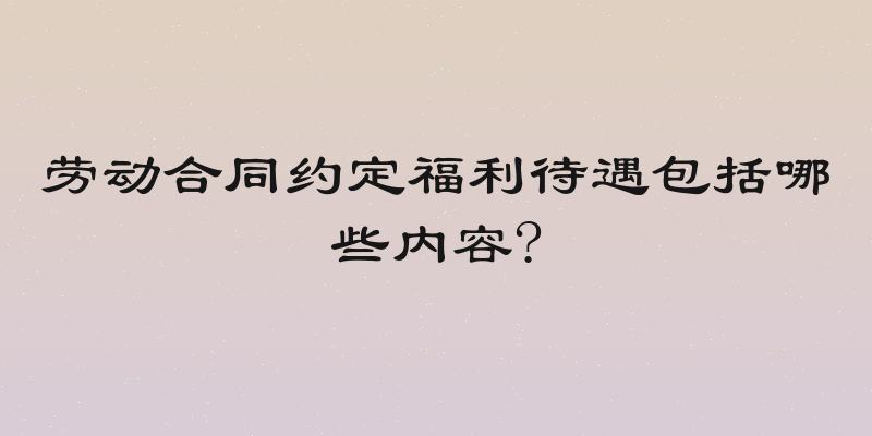 劳动合同约定福利待遇包括哪些内容?