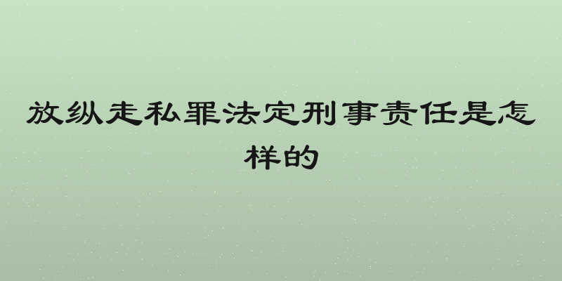 放纵走私罪法定刑事责任是怎样的