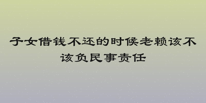 子女借钱不还的时候老赖该不该负民事责任