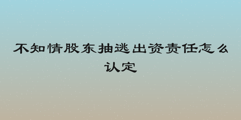 不知情股东抽逃出资责任怎么认定