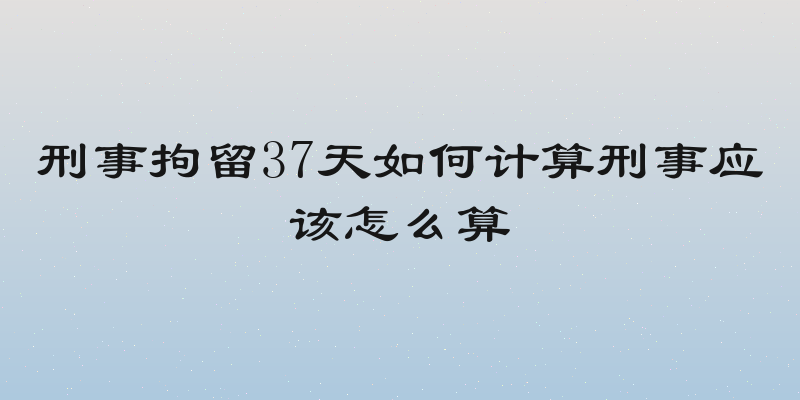 刑事拘留37天如何计算刑事应该怎么算