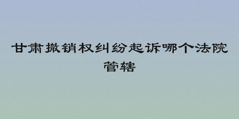 甘肃撤销权纠纷起诉哪个法院管辖