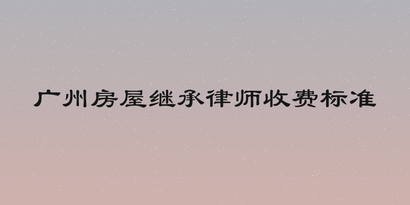 广州房屋继承律师收费标准